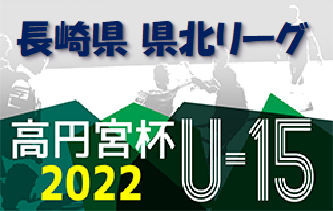 2022年度  高円宮杯U-15サッカーリーグ長崎県FA2022 県北リーグ2ndステージ 最終結果掲載！