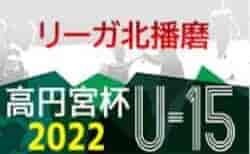 リーガ北播磨2022 U-15（兵庫）5/21,22判明分結果！未判明分・次戦の情報提供お待ちしています