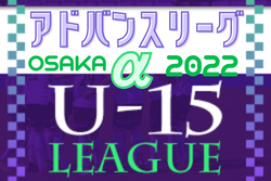 アドバンスリーグ大阪2022αリーグU-15 全ブロック全節終了！