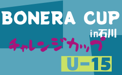 2022年度 第6回BONERA CUP in石川～チャレンジカップU-15～　8/12結果掲載！決勝8/13結果速報！