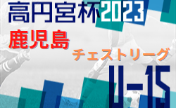 2023年度 高円宮杯 JFA U-15 サッカーリーグ 2023 鹿児島県チェストリーグ 後期　6/4迄の結果更新！入力ありがとうございます！