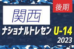 【U-14 関西参加メンバー掲載】2023 ナショナルトレセンU-14後期  11/23～26／福島Ｊヴィレッジ