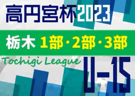 2023年度 高円宮杯栃木ユース（U-15）サッカーリーグ 栃木SCが1部優勝、関東リーグ2部参入戦進出！多くの結果入力ありがとうございました！