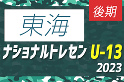 【U-13 東海参加メンバー掲載】2023 ナショナルトレセンU-13後期   11/23～26／静岡時之栖