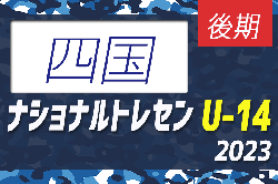 【U-14 四国 参加メンバー掲載】2023 ナショナルトレセンU-14後期  11/23～26／福島Ｊヴィレッジ