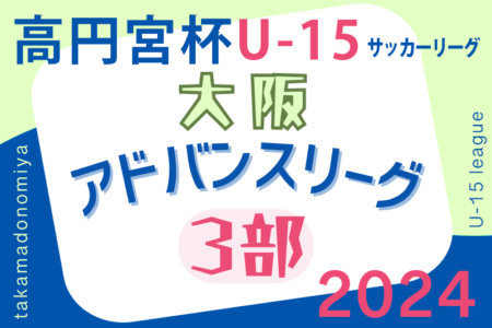 高円宮杯U15サッカーリーグ2024大阪アドバンスリーグ3部  5/18結果掲載！5/19結果お待ちしています。結果速報