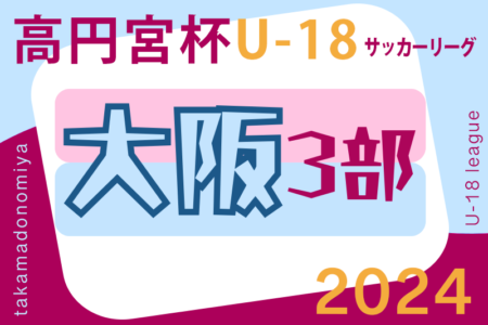 高円宮杯JFA U-18サッカーリーグ 2024 OSAKA 3部（大阪） 4/14結果判明分更新！情報お待ちしています！次回A･E延期分5/3