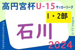 2024年度 高円宮杯JFAU-15サッカーリーグ 第17回石川県リーグ（1・2部）5/11.12判明分結果掲載！次戦5/18　リーグ入力ありがとうございます