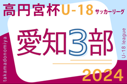 2024年度 高円宮杯 JFA U-18サッカーリーグ 愛知県3部  第3節 4/20,21全結果更新！第4節はインハイ予選をはさみ6/15開催