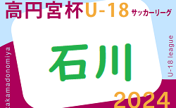 速報！2024年度 高円宮杯JFA U-18 石川県リーグ トップ前期 5/3結果掲載！次回6/8,9