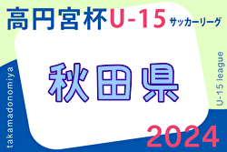 2024年度 高円宮杯U-15 秋田県すぎっちリーグ   5/18結果掲載！1部･2部･3部･4部の情報をお待ちしています！次節2部3部5/25