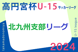 2024 高円宮杯 福岡県ユース（U-15）北九州支部サッカーリーグ 順位決定戦7/27結果判明分掲載！前期結果・後期組合せ情報募集中