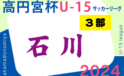 2024年度 高円宮杯JFAU-15サッカーリーグ 第17回石川県リーグ（3部）4/20開幕！4/28までの判明分結果・組合せ掲載　4/29結果速報！　未判明分のブロック編成・結果情報募集