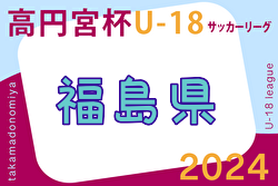 速報！2024年度 高円宮杯JFA U-18 サッカーリーグ福島  5/3結果掲載！5/6結果速報