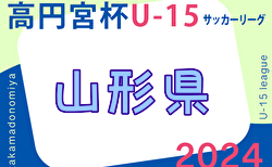 2024年度 高円宮杯JFA U-15サッカーリーグ山形 5/11結果掲載！1部次節6/9