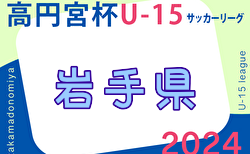 2024年度 高円宮杯JFA U-15サッカーリーグ岩手  1部4/14までの判明分結果掲載！次戦4/20　リーグ戦表作成ありがとうございます！