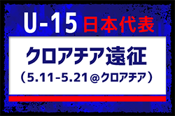 全国より22名招集【U-15日本代表】クロアチア遠征（5.11-5.21＠クロアチア）メンバー・スケジュール発表！