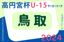 【得点王・ベストGK・優秀選手掲載】2024年度 高円宮杯JFA U-15 サッカーリーグ鳥取  優勝はコラソンリーサ鳥取！  2部リーグ以下の入力お待ちしています