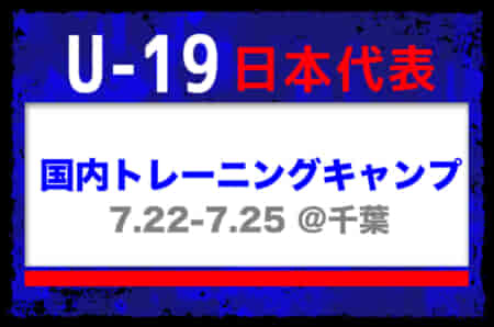選手変更！24名選出！【U-19日本代表】国内トレーニングキャンプ（7.22-7.25 ＠千葉）メンバー・スケジュール発表！