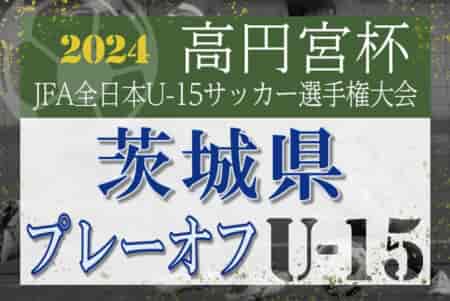 2024年度 高円宮杯JFA全日本U-15サッカー選手権 茨城県プレーオフ 優勝は水戸水戸ホーリーホック、関東大会出場へ！Challenge Cup出場4チーム決定！
