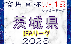 高円宮杯JFA U-15サッカーリーグ2025茨城 IFAリーグ  5/11結果速報！2～5部も結果入力お待ちしています！