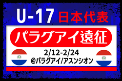 選手変更【U-17日本代表】メンバー･スケジュール掲載！パラグアイ遠征（2/12-2/24＠パラグアイ/アスンシオン）