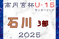 高円宮杯 JFA U-15サッカーリーグ2025 第18回石川県リーグ 3部 開幕！4/19,20結果掲載！入力ありがとうございます！次回日程募集