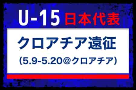 全国より22名招集【U-15日本代表】クロアチア遠征（5.9-5.20＠クロアチア） メンバー・スケジュール発表！