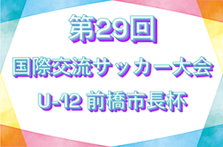 2025年度 第29回国際交流サッカー大会U-12 前橋市長杯　7/19～21結果速報！組合せ掲載！