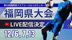 【LIVE配信のお知らせ】第30回福岡県クラブユース(U-13)サッカー大会 12/6(1試合)、12/7準決勝、12/13決勝