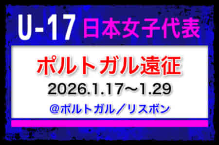 全国より23名招集！【U-17日本女子代表】ポルトガル遠征（1.17～1.29 ポルトガル／リスボン）メンバー・スケジュール発表！