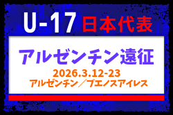 【U-17日本代表】アルゼンチン遠征（3.12-23 アルゼンチン／ブエノスアイレス）メンバー・スケジュール掲載！