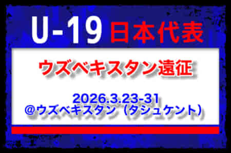 23名召集！【U-19日本代表】ウズベキスタン遠征（3.23-31 ウズベキスタン／タシュケント）メンバー・スケジュール発表！