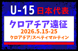 【U-15日本代表】クロアチア遠征（5.15-25 クロアチア／スベティマルティン）メンバー・スケジュール掲載！